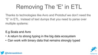 @helenaedelson
Removing The 'E' in ETL
Thanks to technologies like Avro and Protobuf we don’t need the
“E” in ETL. Instead of text dumps that you need to parse over
multiple systems:
E.g Scala and Avro

• A return to strong typing in the big data ecosystem 

• Can work with binary data that remains strongly typed
49
 