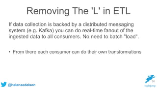 @helenaedelson
Removing The 'L' in ETL
If data collection is backed by a distributed messaging
system (e.g. Kafka) you can do real-time fanout of the
ingested data to all consumers. No need to batch "load".
• From there each consumer can do their own transformations
50
 