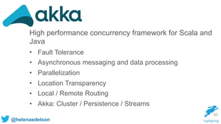 @helenaedelson
63
High performance concurrency framework for Scala and
Java
• Fault Tolerance
• Asynchronous messaging and data processing
• Parallelization
• Location Transparency
• Local / Remote Routing
• Akka: Cluster / Persistence / Streams
 