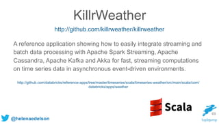 @helenaedelson
69
KillrWeather
http://github.com/killrweather/killrweather
A reference application showing how to easily integrate streaming and
batch data processing with Apache Spark Streaming, Apache
Cassandra, Apache Kafka and Akka for fast, streaming computations
on time series data in asynchronous event-driven environments.
http://github.com/databricks/reference-apps/tree/master/timeseries/scala/timeseries-weather/src/main/scala/com/
databricks/apps/weather
 