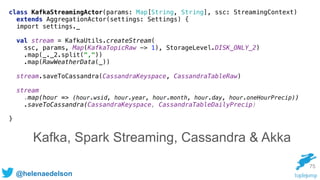 @helenaedelson
75
class KafkaStreamingActor(params: Map[String, String], ssc: StreamingContext)
extends AggregationActor(settings: Settings) { 
import settings._
 
val stream = KafkaUtils.createStream( 
ssc, params, Map(KafkaTopicRaw -> 1), StorageLevel.DISK_ONLY_2) 
.map(_._2.split(",")) 
.map(RawWeatherData(_))
 
stream.saveToCassandra(CassandraKeyspace, CassandraTableRaw) 
 
stream
.map(hour => (hour.wsid, hour.year, hour.month, hour.day, hour.oneHourPrecip)) 
.saveToCassandra(CassandraKeyspace, CassandraTableDailyPrecip) 
}
Kafka, Spark Streaming, Cassandra & Akka
 