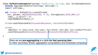 @helenaedelson
77
Here we are pre-aggregating to a table for fast querying later -
in other secondary stream aggregation computations and scheduled computing
class KafkaStreamingActor(params: Map[String, String], ssc: StreamingContext)
extends AggregationActor(settings: Settings) { 
import settings._
 
val stream = KafkaUtils.createStream( 
ssc, params, Map(KafkaTopicRaw -> 1), StorageLevel.DISK_ONLY_2) 
.map(_._2.split(",")) 
.map(RawWeatherData(_))
 
stream.saveToCassandra(CassandraKeyspace, CassandraTableRaw) 
 
stream
.map(hour => (hour.wsid, hour.year, hour.month, hour.day, hour.oneHourPrecip)) 
.saveToCassandra(CassandraKeyspace, CassandraTableDailyPrecip) 
}
 