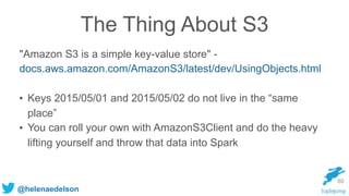 @helenaedelson
The Thing About S3
"Amazon S3 is a simple key-value store" -
docs.aws.amazon.com/AmazonS3/latest/dev/UsingObjects.html
• Keys 2015/05/01 and 2015/05/02 do not live in the “same
place”
• You can roll your own with AmazonS3Client and do the heavy
lifting yourself and throw that data into Spark
80
 