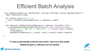 @helenaedelson
85
class TemperatureActor(sc: SparkContext, settings: Settings) extends AggregationActor { 
import akka.pattern.pipe
 
def receive: Actor.Receive = { 
case e: GetMonthlyHiLowTemperature => highLow(e, sender) 
} 
 
def highLow(e: GetMonthlyHiLowTemperature, requester: ActorRef): Unit = 
sc.cassandraTable[DailyTemperature](keyspace, daily_temperature_aggr) 
.where("wsid = ? AND year = ? AND month = ?", e.wsid, e.year, e.month) 
.collectAsync() 
.map(MonthlyTemperature(_, e.wsid, e.year, e.month)) pipeTo requester
}
C* data is automatically sorted by most recent - due to our data model.
Additional Spark or collection sort not needed.
Efficient Batch Analysis
 