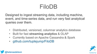 @helenaedelson
FiloDB
Designed to ingest streaming data, including machine,
event, and time-series data, and run very fast analytical
queries over them.
90
• Distributed, versioned, columnar analytics database
• Built for fast streaming analytics & OLAP
• Currently based on Apache Cassandra & Spark
• github.com/tuplejump/FiloDB
 