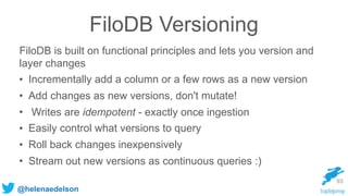 @helenaedelson
FiloDB Versioning
FiloDB is built on functional principles and lets you version and
layer changes
• Incrementally add a column or a few rows as a new version
• Add changes as new versions, don't mutate!
• Writes are idempotent - exactly once ingestion
• Easily control what versions to query
• Roll back changes inexpensively
• Stream out new versions as continuous queries :)
93
 