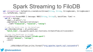 @helenaedelson
Spark Streaming to FiloDB
val ratingsStream = KafkaUtils.createDirectStream[String, String, StringDecoder, StringDecoder( 
ssc, kafkaParams, topics) 
 
ratingsStream.foreachRDD { (message: RDD[(String, String)], batchTime: Time) => 
val df = message 
.map(_._2.split(",")) 
.map(rating => Rating(trim(rating)) 
.toDF("fromuserid", "touserid", "rating") 
 
// add the batch time to the DataFrame 
val dfWithBatchTime = df.withColumn( 
"batch_time", org.apache.spark.sql.functions.lit(batchTime.milliseconds)) 
 
// save the DataFrame to FiloDB 
dfWithBatchTime.write.format("filodb.spark") 
.option("dataset", "ratings") 
.save() 
}
95
.dfWithBatchTime.write.format("org.apache.spark.sql.cassandra")
 