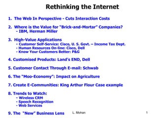 Rethinking the Internet 1.   The Web In Perspective - Cuts Interaction Costs 2.  Where is the Value for “Brick-and-Mortar” Companies? - IBM, Herman Miller 3.  High-Value Applications -  Customer Self-Service: Cisco, U. S. Govt. – Income Tax Dept. - Human Resources On-line: Cisco, Dell - Know Your Customers Better: P&G 4. Customised Products: Land’s END, Dell 5. Customer Contact Through E-mail: Schwab 6. The “Moo-Economy”: Impact on Agriculture 7. Create E-Communities: King Arthur Flour Case example 8. Trends to Watch:  -  Wireless CRM - Speech Recognition - Web Services 9. The  “New” Business Lens 