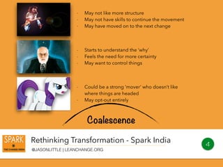 Rethinking Transformation - Spark India
@JASONLITTLE | LEANCHANGE.ORG
4
Coalescence
- May not like more structure
- May not have skills to continue the movement
- May have moved on to the next change
- Starts to understand the ‘why’
- Feels the need for more certainty
- May want to control things
- Could be a strong ‘mover’ who doesn’t like
where things are headed
- May opt-out entirely
 