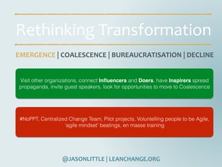 @JASONLITTLE	|	LEANCHANGE.ORG
Rethinking	Transformation
EMERGENCE	|	COALESCENCE	|	BUREAUCRATISATION	|	DECLINE
Visit other organizations, connect Inﬂuencers and Doers, have Inspirers spread
propaganda, invite guest speakers, look for opportunities to move to Coalescence
#NoPPT, Centralized Change Team, Pilot projects, Voluntelling people to be Agile,
‘agile mindset’ beatings, en masse training
 
