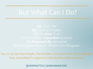 @JASONLITTLE	|	LEANCHANGE.ORG
But	What	Can	I	Do?
Do, Don’t Tell
Do, Don’t Complain
Tell the Kind Truth
Find out what’s important to others
Be Purposefully disruptive
Build Bridges Between People who Disagree
Yes,	it	can	be	that	simple.	Remember,	you’re	in	it	for	the	long-haul.	
Your	consultant’s	urgency	is	dictated	by	their	contract.
 
