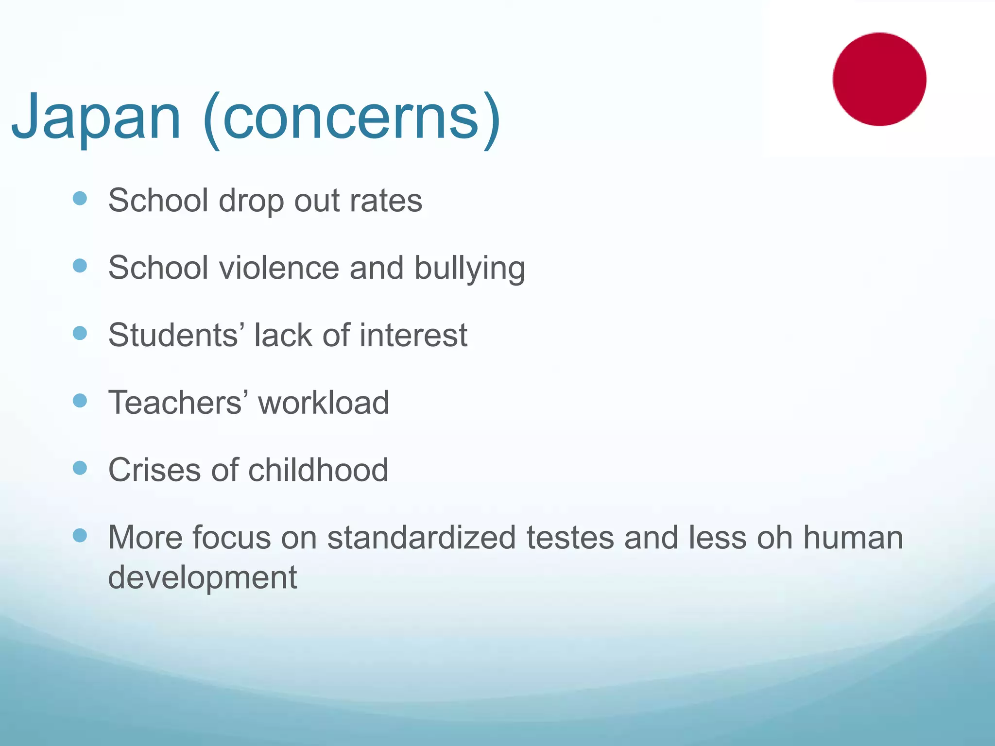 Japan (concerns)
 School drop out rates
 School violence and bullying
 Students’ lack of interest
 Teachers’ workload
 Crises of childhood
 More focus on standardized testes and less oh human
development
 
