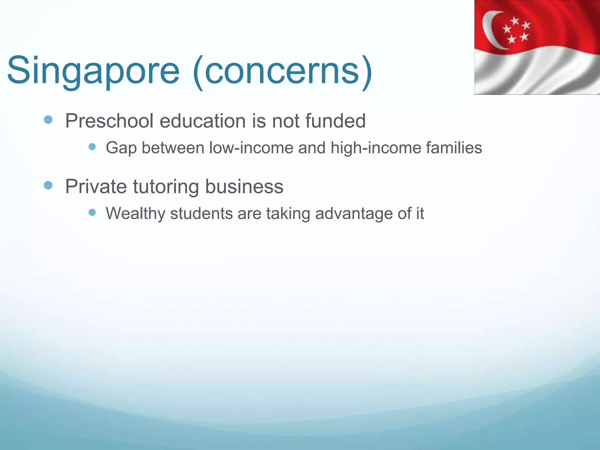 Singapore (concerns)
 Preschool education is not funded
 Gap between low-income and high-income families
 Private tutoring business
 Wealthy students are taking advantage of it
 