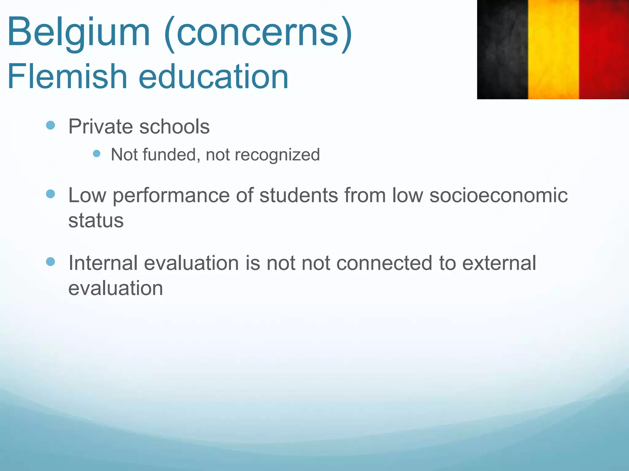 Belgium (concerns)
Flemish education
 Private schools
 Not funded, not recognized
 Low performance of students from low socioeconomic
status
 Internal evaluation is not not connected to external
evaluation
 