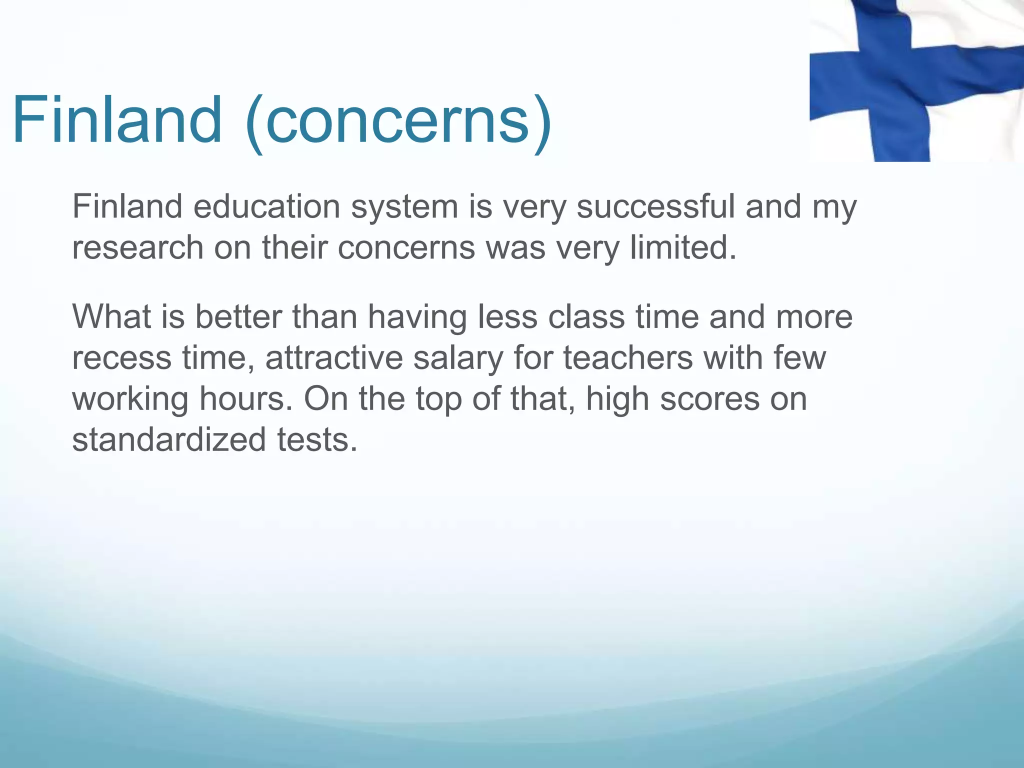 Finland (concerns)
Finland education system is very successful and my
research on their concerns was very limited.
What is better than having less class time and more
recess time, attractive salary for teachers with few
working hours. On the top of that, high scores on
standardized tests.
 