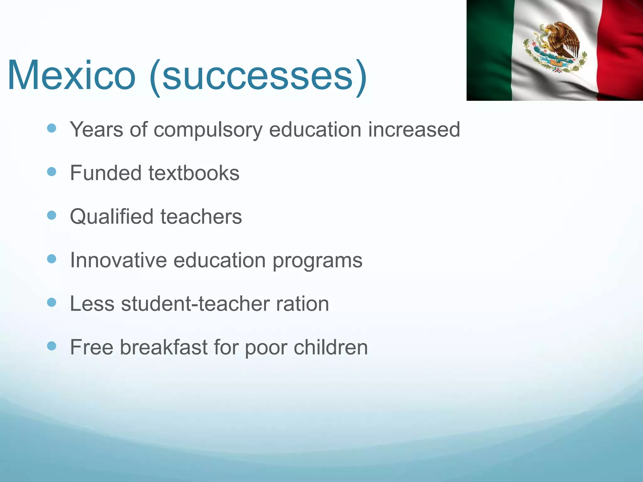 Mexico (successes)
 Years of compulsory education increased
 Funded textbooks
 Qualified teachers
 Innovative education programs
 Less student-teacher ration
 Free breakfast for poor children
 