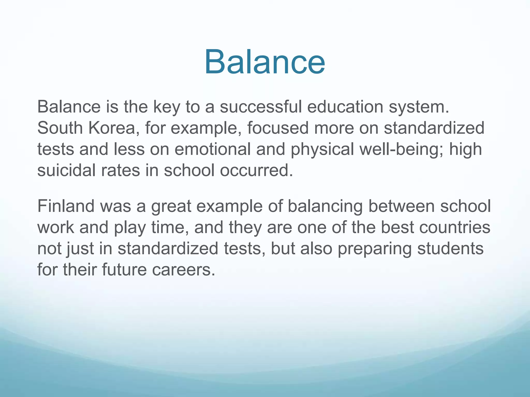 Balance
Balance is the key to a successful education system.
South Korea, for example, focused more on standardized
tests and less on emotional and physical well-being; high
suicidal rates in school occurred.
Finland was a great example of balancing between school
work and play time, and they are one of the best countries
not just in standardized tests, but also preparing students
for their future careers.
 