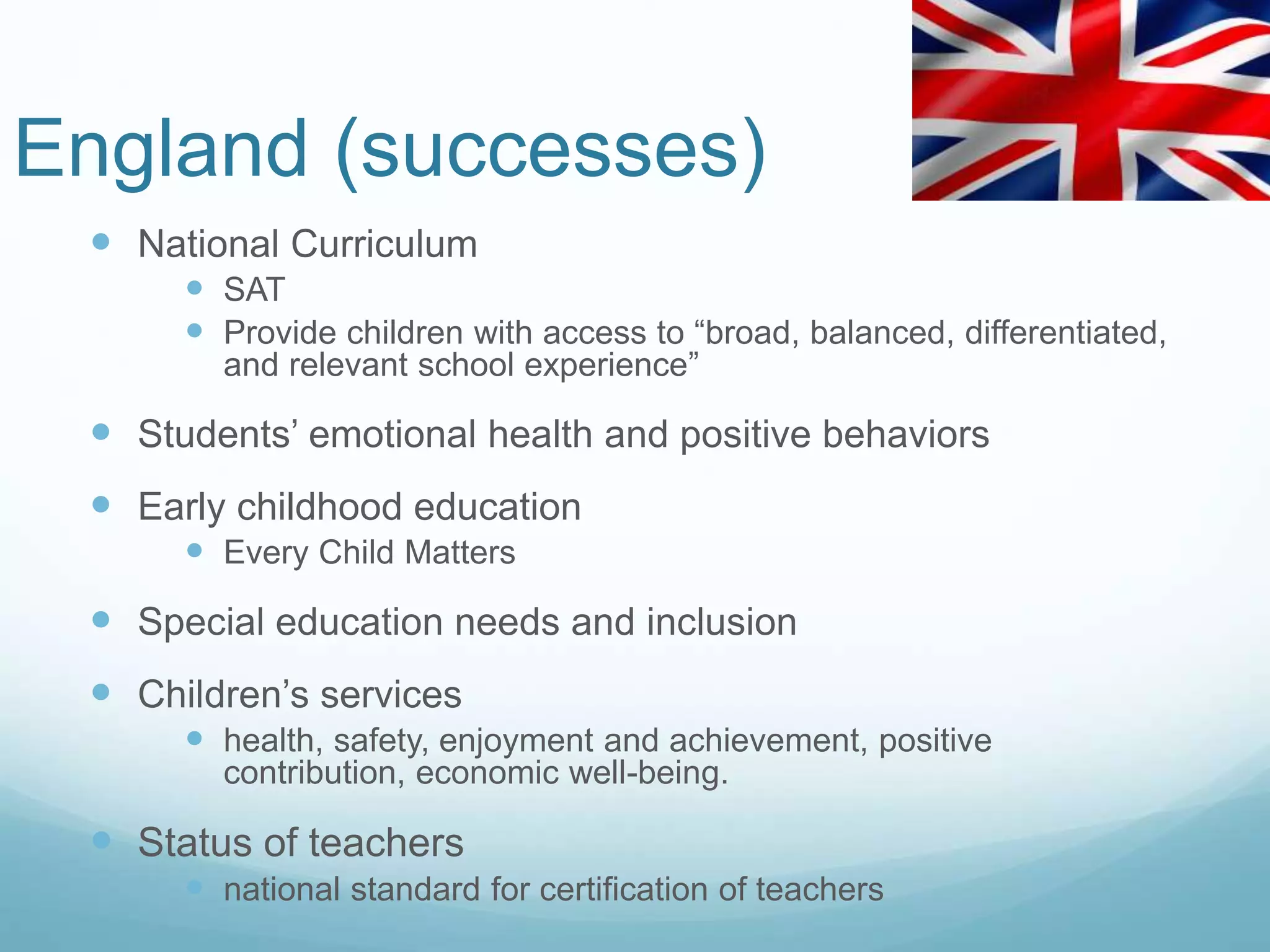 England (successes)
 National Curriculum
 SAT
 Provide children with access to “broad, balanced, differentiated,
and relevant school experience”
 Students’ emotional health and positive behaviors
 Early childhood education
 Every Child Matters
 Special education needs and inclusion
 Children’s services
 health, safety, enjoyment and achievement, positive
contribution, economic well-being.
 Status of teachers
 national standard for certification of teachers
 