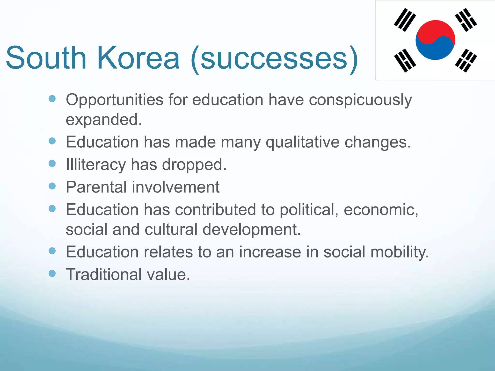 South Korea (successes)
 Opportunities for education have conspicuously
expanded.
 Education has made many qualitative changes.
 Illiteracy has dropped.
 Parental involvement
 Education has contributed to political, economic,
social and cultural development.
 Education relates to an increase in social mobility.
 Traditional value.
 