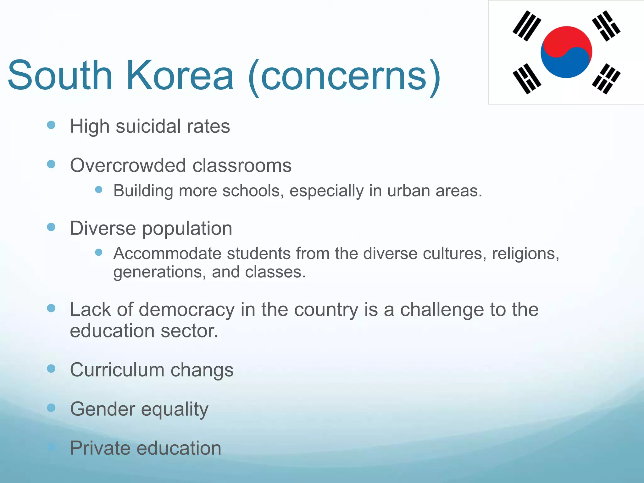 South Korea (concerns)
 High suicidal rates
 Overcrowded classrooms
 Building more schools, especially in urban areas.
 Diverse population
 Accommodate students from the diverse cultures, religions,
generations, and classes.
 Lack of democracy in the country is a challenge to the
education sector.
 Curriculum changs
 Gender equality
 Private education
 
