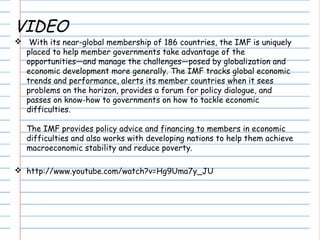 VIDEO
 With its near-global membership of 186 countries, the IMF is uniquely
placed to help member governments take advantage of the
opportunities—and manage the challenges—posed by globalization and
economic development more generally. The IMF tracks global economic
trends and performance, alerts its member countries when it sees
problems on the horizon, provides a forum for policy dialogue, and
passes on know-how to governments on how to tackle economic
difficulties.
The IMF provides policy advice and financing to members in economic
difficulties and also works with developing nations to help them achieve
macroeconomic stability and reduce poverty.
 http://www.youtube.com/watch?v=Hg9Uma7y_JU
 