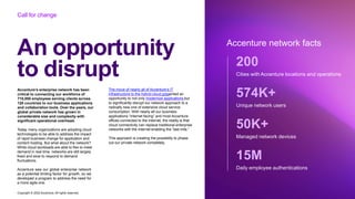 Accenture saw our global enterprise network
as a potential limiting factor for growth, so we
developed a program to address the need for
a more agile one.
Copyright © 2022 Accenture. All rights reserved
An opportunity
to disrupt
Accenture network facts
Call for change
Accenture’s enterprise network has been
critical to connecting our workforce of
710,000 employees serving clients across
120 countries to our business applications
and collaboration tools. Over the years, our
global private network has grown in
considerable size and complexity with
significant operational overhead.
Today, many organizations are adopting cloud
technologies to be able to address the impact
of rapid business change for application and
content hosting. But what about the network?
While cloud workloads are able to flex to meet
demand in real time, networks are still largely
fixed and slow to respond to demand
fluctuations.
The move of nearly all of Accenture’s IT
infrastructure to the hybrid cloud presented an
opportunity to not only modernize applications but
to significantly disrupt our network approach to a
radically new one of extensive cloud service
consumption. With nearly all our business
applications “internet facing” and most Accenture
offices connected to the internet, the reality is that
cloud connectivity can replace traditional enterprise
networks with the internet enabling the “last mile.”
This approach is creating the possibility to phase
out our private network completely.
200
Cities with Accenture locations and operations
574K+
Unique network users
50K+
Managed network devices
15M
Daily employee authentications
 