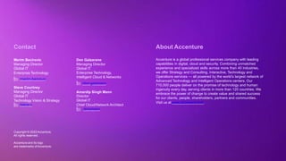 Copyright © 2022 Accenture. All rights reserved
Copyright © 2022Accenture.
All rights reserved.
Accenture and its logo
are trademarks ofAccenture.
About Accenture
Accenture is a global professional services company with leading
capabilities in digital, cloud and security. Combining unmatched
experience and specialized skills across more than 40 industries,
we offer Strategy and Consulting, Interactive, Technology and
Operations services — all powered by the world’s largest network of
Advanced Technology and Intelligent Operations centers. Our
710,000 people deliver on the promise of technology and human
ingenuity every day, serving clients in more than 120 countries. We
embrace the power of change to create value and shared success
for our clients, people, shareholders, partners and communities.
Visit us at www.accenture.com.
Contact
Merim Becirovic
Managing Director
Global IT
Enterprise Technology
/merim-becirovic
Steve Courtney
Managing Director
Global IT
Technology Vision & Strategy
/steve-c
Don Galzarano
Managing Director
Global IT
Enterprise Technology,
Intelligent Cloud & Networks
/don-galzarano
Amardip Singh Mann
Director
Global IT
Chief Cloud/Network Architect
/amomann
 