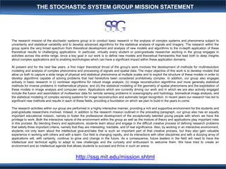 The research mission of the stochastic systems group is to conduct basic research in the analysis of complex systems and phenomena subject to
uncertainty and statistical variability and to develop advanced algorithms for the statistical analysis of signals and imagery. The research within the
group spans the very broad spectrum from theoretical development and analysis of new models and algorithms to the in-depth application of these
theoretical results to challenging applications. In particular, virtually every student or post-graduate researcher working in the group engages in
activities across this entire range, since a key goal in our work is to define new models and theoretical frameworks that lead both to deep insights
about complex applications and to enabling technologies which can have a significant impact within these application domains.
At present and for the next few years, a first major theoretical thrust of the group's work involves the development of methods for multiresolution
modeling and analysis of complex phenomena and processing of signals and spatial data. The major objective of this work is to develop models that
allow us both to capture a wide range of physical and statistical phenomena at multiple scales and to exploit the structure of these models in order to
develop algorithms capable of solving problems that had heretofore been considered prohibitively complex. In addition, our group also engages
actively in basic research in (i) nonlinear algorithms for robust image analysis; (ii) image reconstruction algorithms and more generally statistical
methods for inverse problems in mathematical physics; and (iii) the statistical modeling of the geometry of spatial phenomena and the exploitation of
these models in image analysis and computer vision. Applications which are currently driving our work and in which we are also actively engaged
include the fusion and assimilation of multisensor data for remote sensing problems in oceanography and hydrology, biomedical image analysis, and
the statistical modeling of complex sensing systems for image reconstruction and automatic target recognition. In recent years our research has led to
significant new methods and results in each of these fields, providing a foundation on which we plan to build in the years to come.
The research activities within our group are performed in a highly interactive manner, providing a rich and supportive environment for the students and
post-graduate researchers involved. Indeed, in addition to the research mission outlined in the preceding paragraph, our group also has an equally
important educational mission, namely to foster the professional development of the exceptionally talented young people with whom we have the
privilege to work. Both the interactive nature of the environment within the group as well as the mixture of theory and applications play important roles
in this process. By blending theory and applications, students learn about and engage in the difficult creative process of defining research problems
that satisfy three important criteria, namely that they are interesting, tractable, and of real significance. Also, by working in an interactive environment,
students not only learn about the intellectual give-and-take that is such an important part of that creative process, but they also gain valuable
experience in working with others and with a team. Our field is changing rapidly, and its interactions with other disciplines and with a dizzying array of
applications will, with certainty, continue to grow and change in the future. As a consequence, future leaders in the field will need to have the
intellectual and technical agility to adapt to new challenges and the curiosity and enthusiasm to welcome them. We have tried to create an
environment and an intellectual agenda that allows students to succeed and thrive in such an arena.
http://ssg.mit.edu/mission.shtml
THE STOCHASTIC SYSTEM GROUP MISSION STATEMENT
 