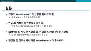 Kyonggi Univ. AI Lab.
결론
 기존의 Transformer의 연산량을 줄이려고 함.
 결국 Attention 과정을 수정해야 함.
 Trick을 사용하여 연산량을 줄였다.
 이럴 경우 기존의 softmax 함수를 사용 할 수 없다.
 Softmax 와 비슷한 역할을 할 수 있는 Kernel기법을 제안함
 단 sin-cos 방법보다 positive 방법이 우수함
 연산량 및 정확성에서 기존 Transformer보다 우수하다.
 