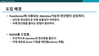 Kyonggi Univ. AI Lab.
도입 배경
 Transformer에 사용되는 Attention기능의 연산량이 상당하다.
 과도한 연산량으로 인해 효율성이 저하된다.
 이에 연산량을 줄이는 방법이 필요하다.
 FAVOR를 도입함.
 우선적으로 Attention의 연산량을 줄인다.
 이에 새로운 Kernel 기법을 제안함(softmax 역할)
 