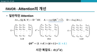Kyonggi Univ. AI Lab.
FAVOR - Attention의 개선
 일반적인 Attention
𝑄 =
𝑞11
𝑞21
𝑞31
.
.
𝑞𝐿1
𝑞12
𝑞22
𝑞32
.
.
𝑞𝐿2
𝑞13
𝑞23
𝑞33
.
.
𝑞𝐿3
…
𝑞1𝑑
𝑞2𝑑
𝑞3𝑑
.
.
𝑞𝐿𝑑
𝐾 =
𝑘11
𝑘21
𝑘31
.
.
𝑘𝐿1
𝑘12
𝑘22
𝑘32
.
.
𝑘𝐿2
𝑘13
𝑘23
𝑘33
.
.
𝑘𝐿3
…
𝑘1𝑑
𝑘2𝑑
𝑘3𝑑
.
.
𝑘𝐿𝑑
L x d L x d
𝐾𝑇 =
𝑘11
𝑘12
𝑘13
.
.
𝑘1𝑑
𝑘21
𝑘22
𝑘23
.
.
𝑘2𝑑
𝑘31
𝑘32
𝑘33
.
.
𝑘3𝑑
…
𝑘𝐿1
𝑘𝐿2
𝑘𝐿3
.
.
𝑘𝐿𝑑
d x L
𝑸𝑲𝑻
= 𝑳 × 𝒅 × (d × 𝑳 ) = 𝑳 × 𝑳
시간 복잡도 : 𝑶(𝑳𝟐𝒅)
 