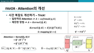 Kyonggi Univ. AI Lab.
FAVOR - Attention의 개선
 시간 복잡도 개선하기 – Trick!
 일반적인 Attention -> 𝑨 = 𝒔𝒐𝒇𝒕𝒎𝒂𝒌(𝒒, 𝒌)
 제안한 방법 -> 𝑨 = 𝑲𝒆𝒓𝒏𝒆𝒍(𝑸, 𝑲)
𝑲𝒆𝒓𝒏𝒆𝒍 𝑸, 𝑲 = 𝑬[∅ 𝑸 𝑻∅(𝑲)]
∅: mapping (d -> r)
Q → L X d
𝑄𝑇
→ d X L
∅(𝑄𝑇) → r X L
∅(𝑄𝑇)𝑇 → L X r
𝑸′ = ∅(𝑸𝑻)𝑻
Attention = Kernel(Q, K) V
= 𝑸′
(𝑲′
)𝑻
V
= 𝑸′ ((𝑲′)𝑻 V)
 
