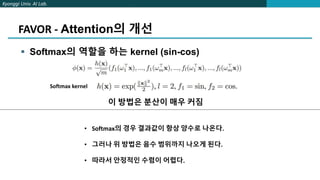 Kyonggi Univ. AI Lab.
FAVOR - Attention의 개선
 Softmax의 역할을 하는 kernel (sin-cos)
Softmax kernel
이 방법은 분산이 매우 커짐
• Softmax의 경우 결과값이 항상 양수로 나온다.
• 그러나 위 방법은 음수 범위까지 나오게 된다.
• 따라서 안정적인 수렴이 어렵다.
 