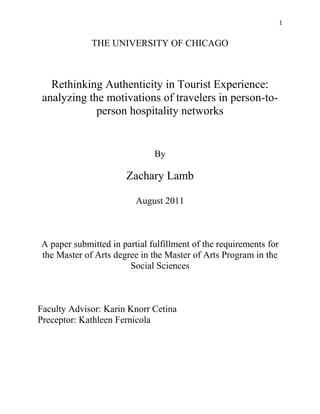 1


             THE UNIVERSITY OF CHICAGO



   Rethinking Authenticity in Tourist Experience:
 analyzing the motivations of travelers in person-to-
             person hospitality networks


                              By

                      Zachary Lamb

                         August 2011



A paper submitted in partial fulfillment of the requirements for
the Master of Arts degree in the Master of Arts Program in the
                       Social Sciences



Faculty Advisor: Karin Knorr Cetina
Preceptor: Kathleen Fernicola
 
