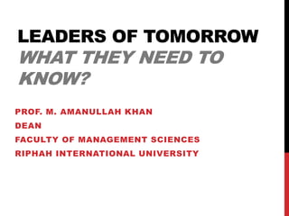 LEADERS OF TOMORROW
WHAT THEY NEED TO
KNOW?
PROF. M. AMANULLAH KHAN
DEAN
FACULTY OF MANAGEMENT SCIENCES
RIPHAH INTERNATIONAL UNIVERSITY
 