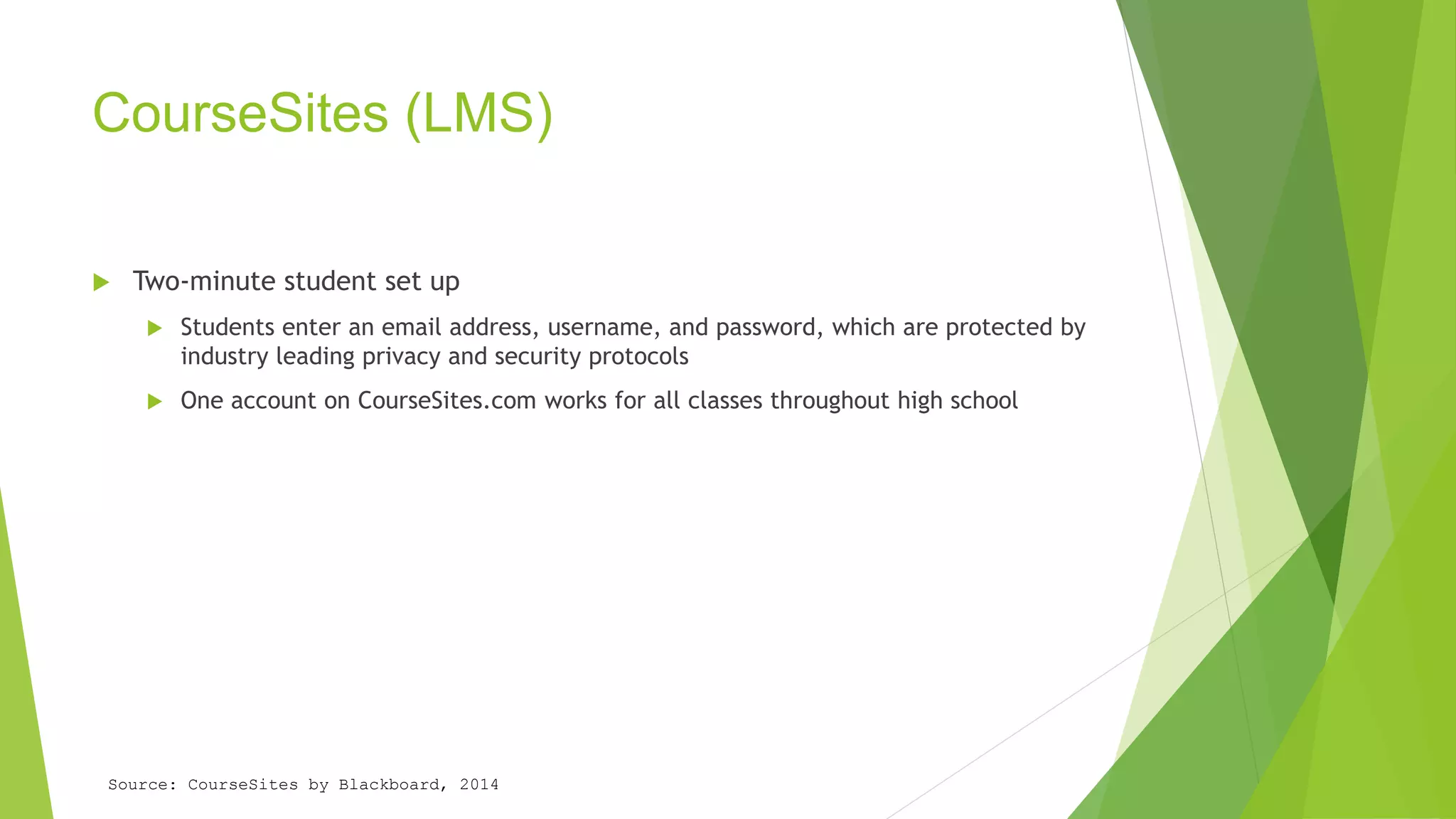 CourseSites (LMS) 
 Two-minute student set up 
 Students enter an email address, username, and password, which are protected by 
industry leading privacy and security protocols 
 One account on CourseSites.com works for all classes throughout high school 
Source: CourseSites by Blackboard, 2014 
 