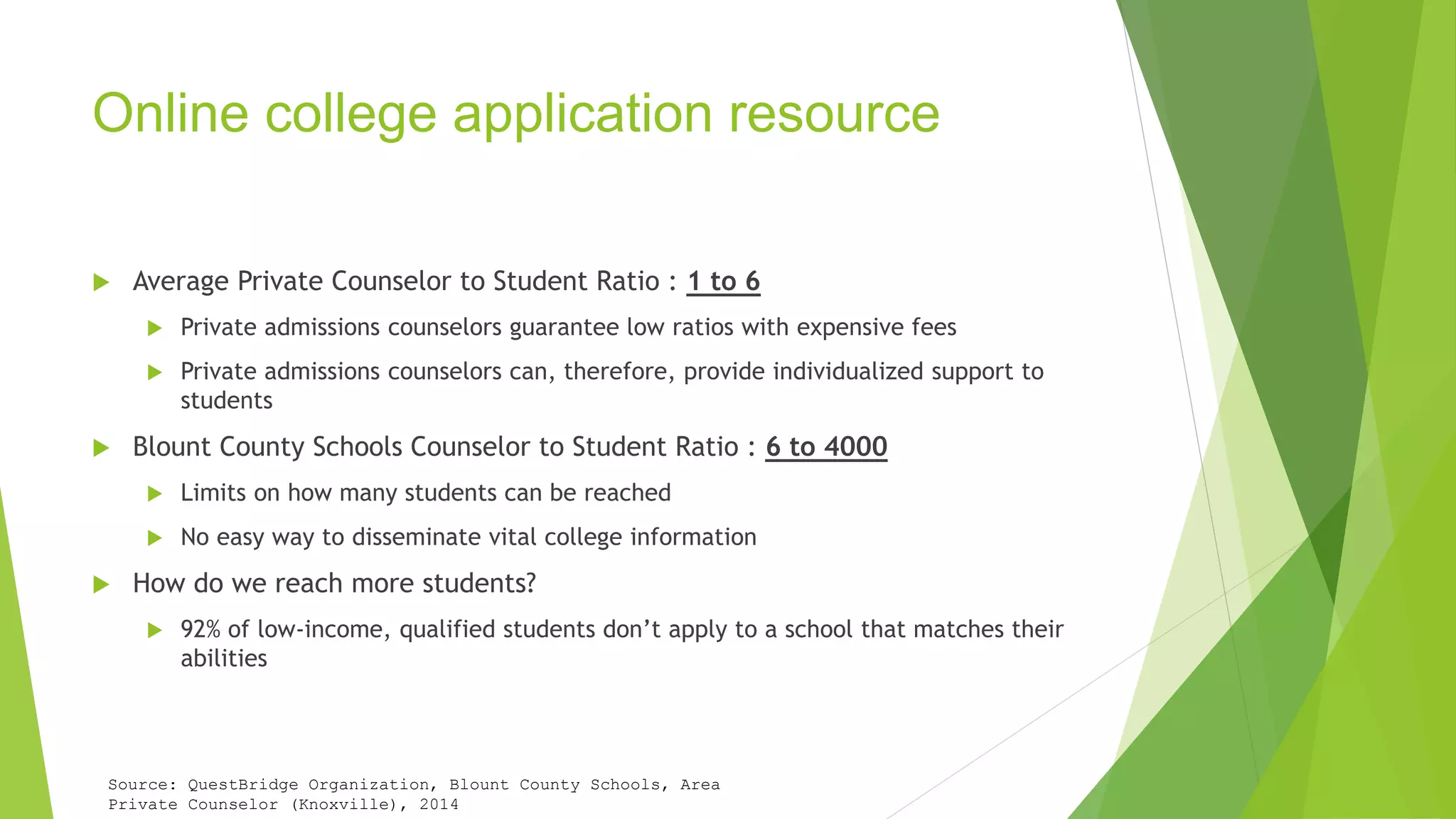 Online college application resource 
 Average Private Counselor to Student Ratio : 1 to 6 
 Private admissions counselors guarantee low ratios with expensive fees 
 Private admissions counselors can, therefore, provide individualized support to 
students 
 Blount County Schools Counselor to Student Ratio : 6 to 4000 
 Limits on how many students can be reached 
 No easy way to disseminate vital college information 
 How do we reach more students? 
 92% of low-income, qualified students don’t apply to a school that matches their 
abilities 
Source: QuestBridge Organization, Blount County Schools, Area 
Private Counselor (Knoxville), 2014 
 