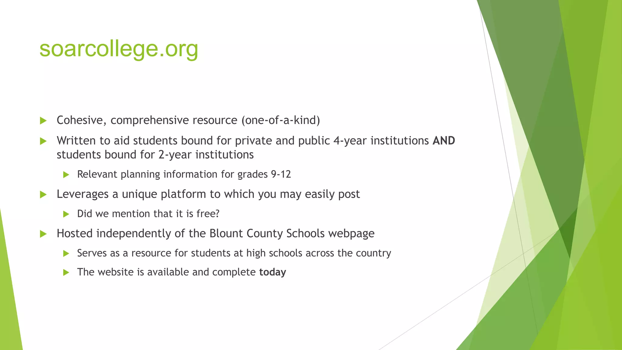 soarcollege.org 
 Cohesive, comprehensive resource (one-of-a-kind) 
 Written to aid students bound for private and public 4-year institutions AND 
students bound for 2-year institutions 
 Relevant planning information for grades 9-12 
 Leverages a unique platform to which you may easily post 
 Did we mention that it is free? 
 Hosted independently of the Blount County Schools webpage 
 Serves as a resource for students at high schools across the country 
 The website is available and complete today 
 
