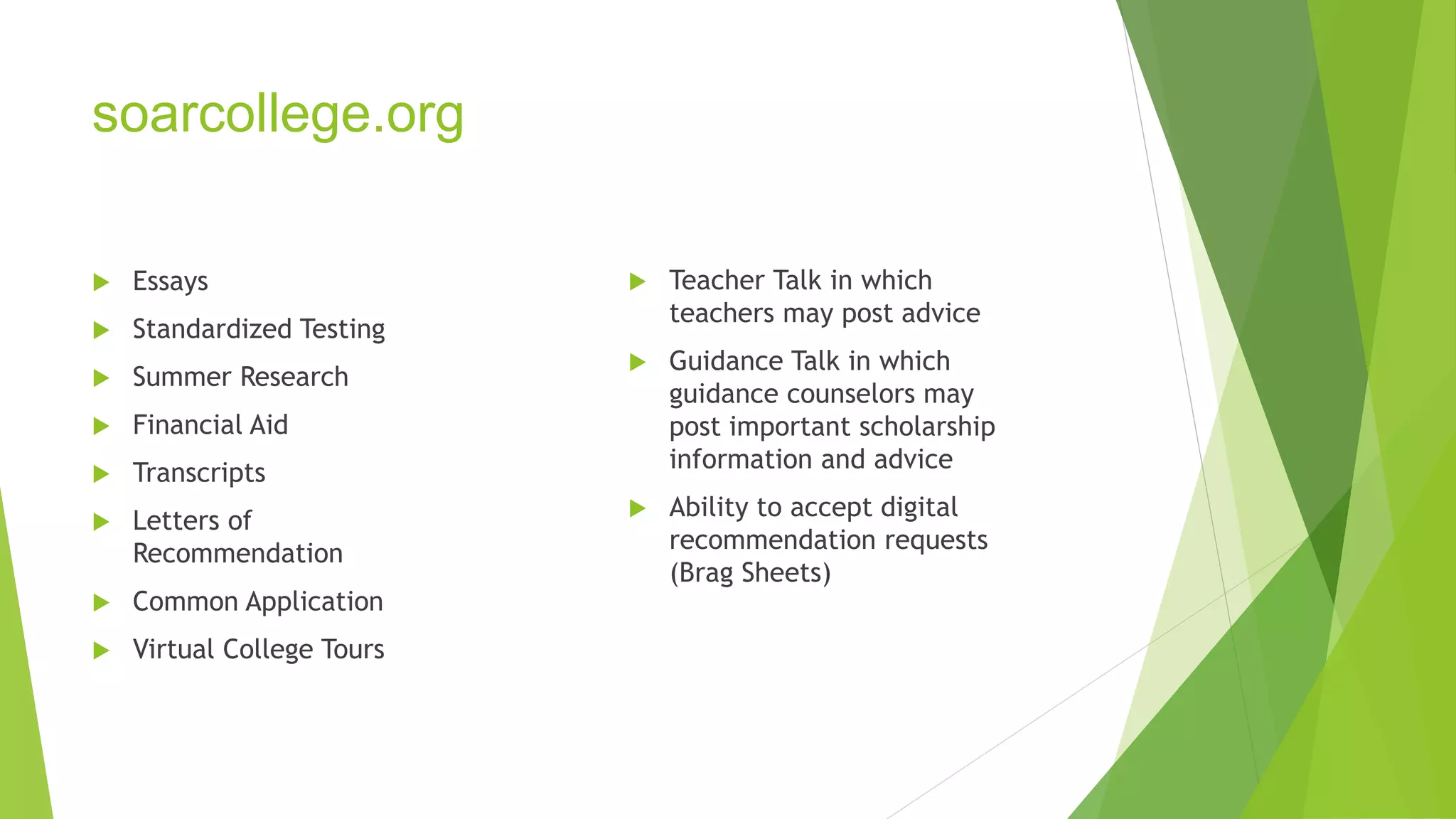 soarcollege.org 
 Essays 
 Standardized Testing 
 Summer Research 
 Financial Aid 
 Transcripts 
 Letters of 
Recommendation 
 Common Application 
 Virtual College Tours 
 Teacher Talk in which 
teachers may post advice 
 Guidance Talk in which 
guidance counselors may 
post important scholarship 
information and advice 
 Ability to accept digital 
recommendation requests 
(Brag Sheets) 
 