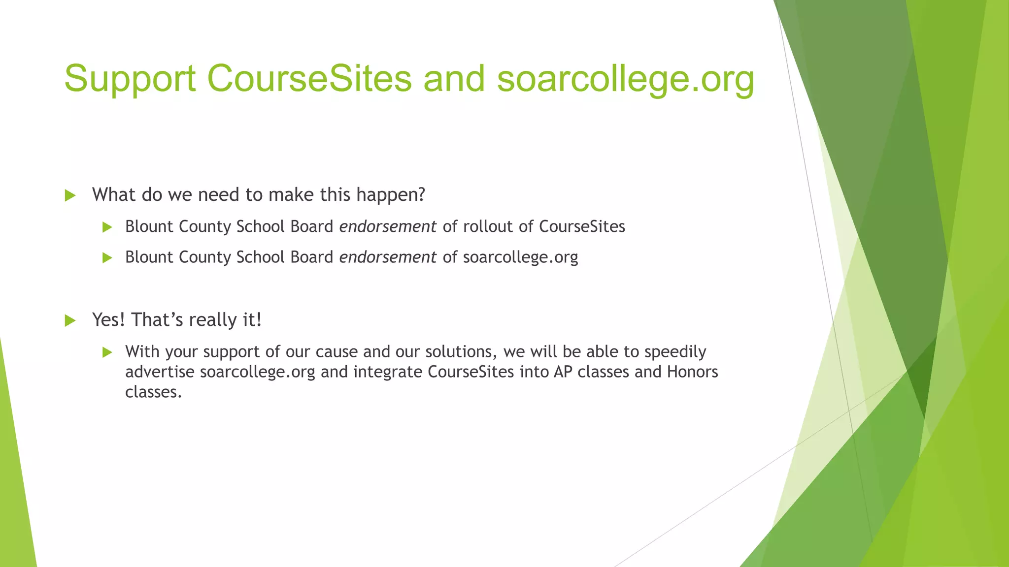 Support CourseSites and soarcollege.org 
 What do we need to make this happen? 
 Blount County School Board endorsement of rollout of CourseSites 
 Blount County School Board endorsement of soarcollege.org 
 Yes! That’s really it! 
 With your support of our cause and our solutions, we will be able to speedily 
advertise soarcollege.org and integrate CourseSites into AP classes and Honors 
classes. 
 
