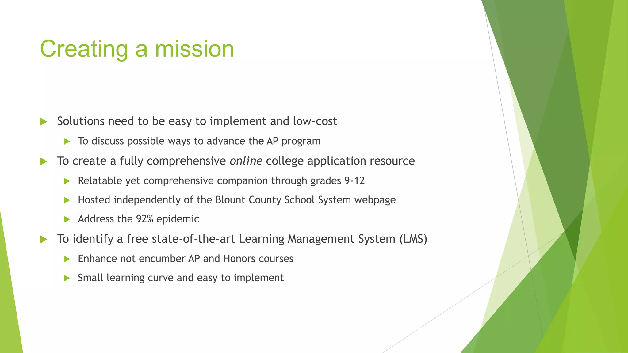 Creating a mission 
 Solutions need to be easy to implement and low-cost 
 To discuss possible ways to advance the AP program 
 To create a fully comprehensive online college application resource 
 Relatable yet comprehensive companion through grades 9-12 
 Hosted independently of the Blount County School System webpage 
 Address the 92% epidemic 
 To identify a free state-of-the-art Learning Management System (LMS) 
 Enhance not encumber AP and Honors courses 
 Small learning curve and easy to implement 
 
