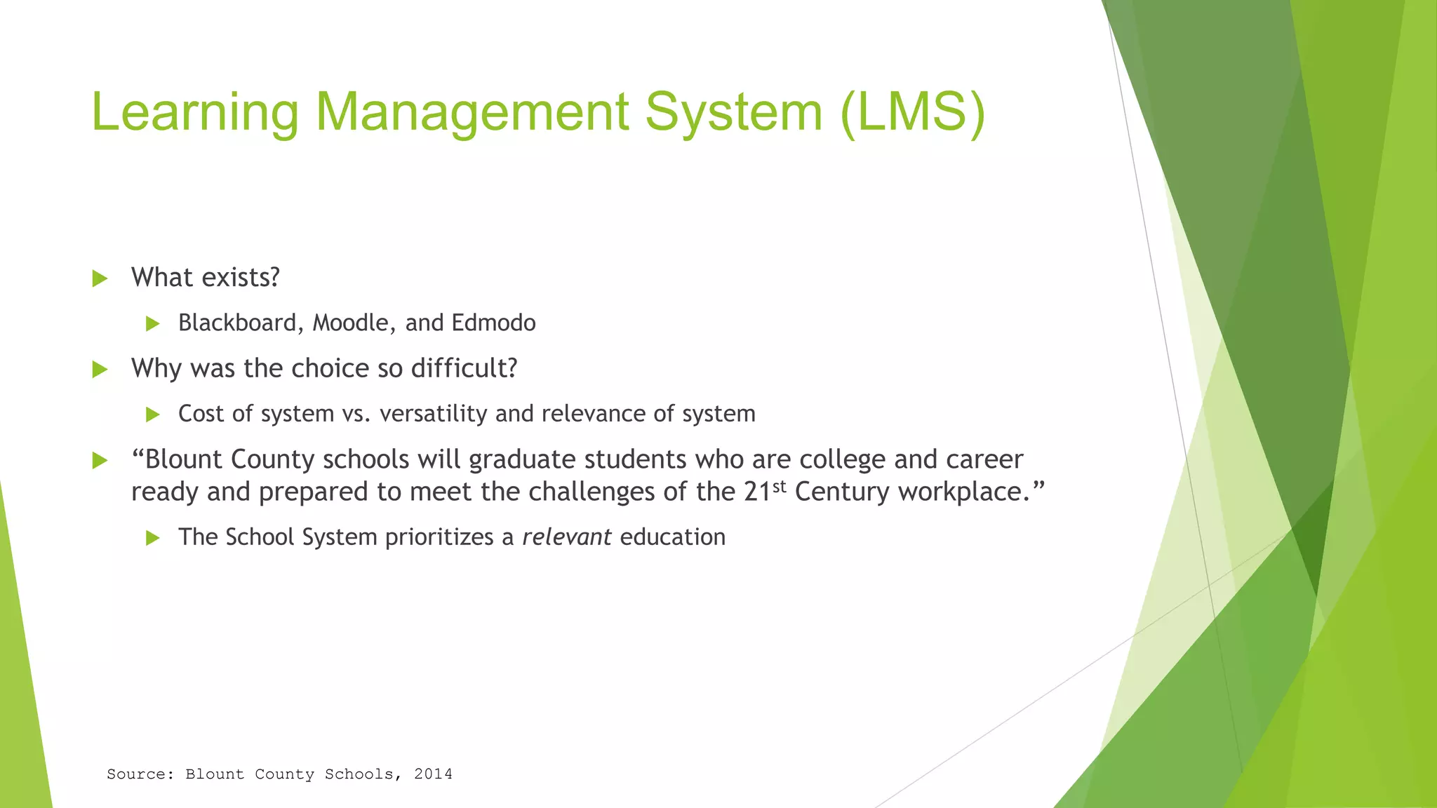 Learning Management System (LMS) 
 What exists? 
 Blackboard, Moodle, and Edmodo 
 Why was the choice so difficult? 
 Cost of system vs. versatility and relevance of system 
 “Blount County schools will graduate students who are college and career 
ready and prepared to meet the challenges of the 21st Century workplace.” 
 The School System prioritizes a relevant education 
Source: Blount County Schools, 2014 
 