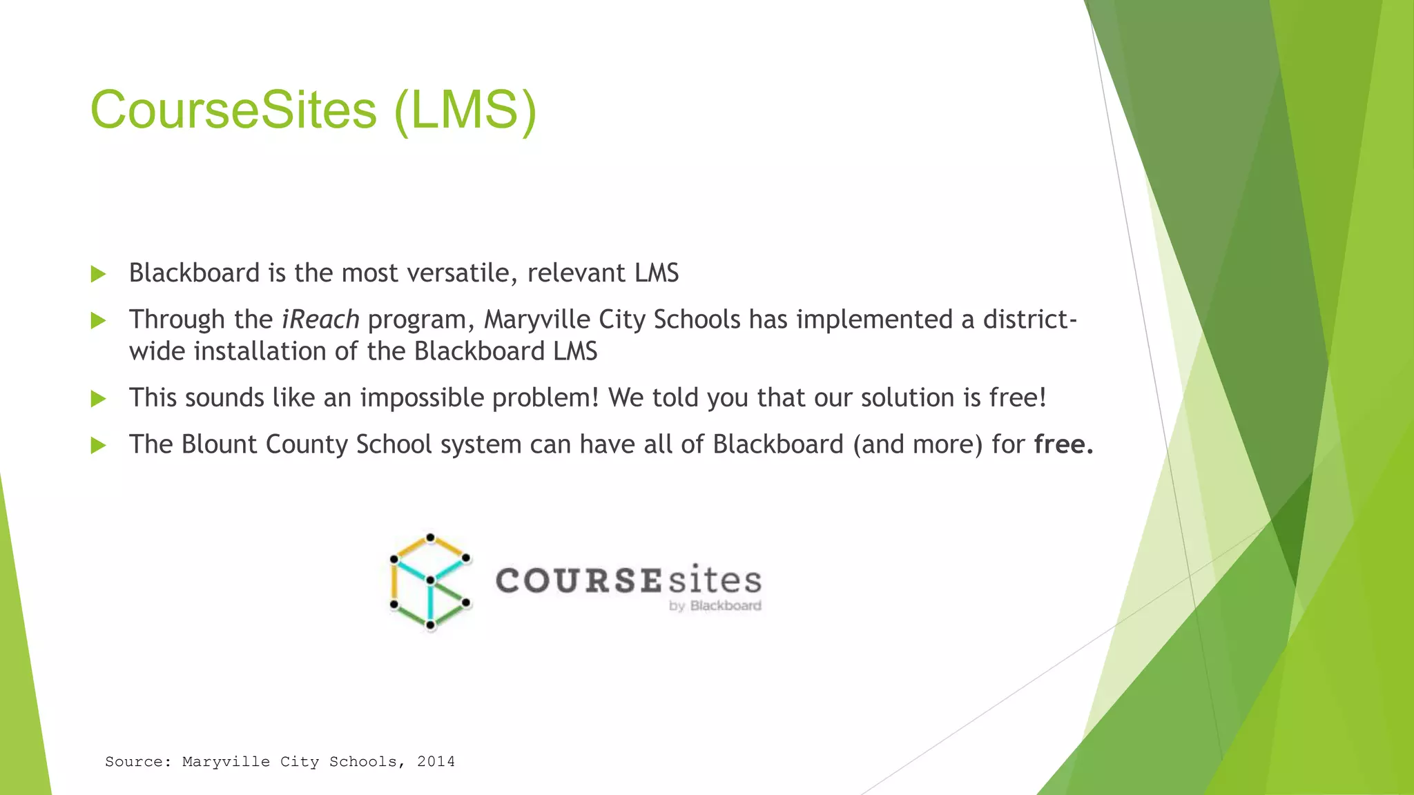 CourseSites (LMS) 
 Blackboard is the most versatile, relevant LMS 
 Through the iReach program, Maryville City Schools has implemented a district-wide 
installation of the Blackboard LMS 
 This sounds like an impossible problem! We told you that our solution is free! 
 The Blount County School system can have all of Blackboard (and more) for free. 
Source: Maryville City Schools, 2014 
 