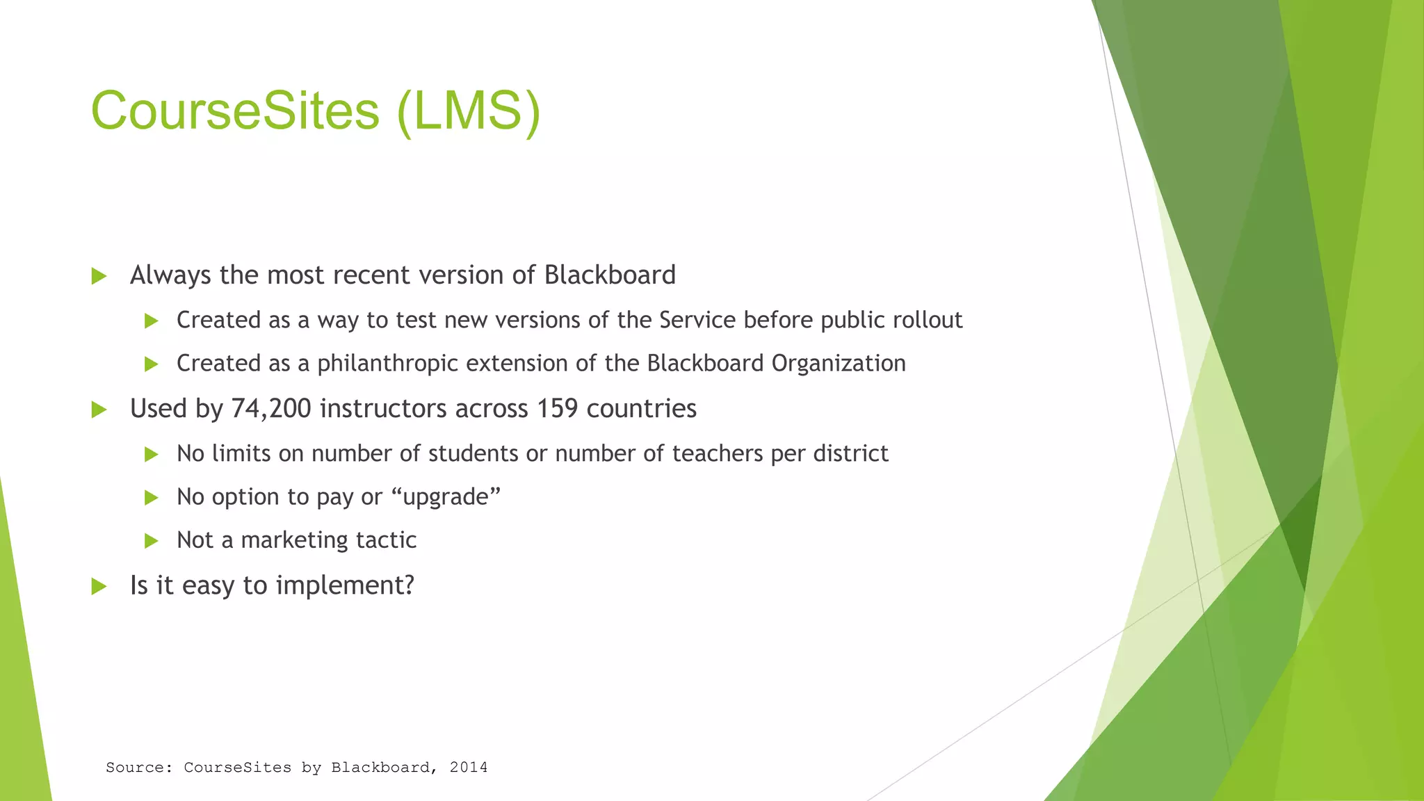CourseSites (LMS) 
 Always the most recent version of Blackboard 
 Created as a way to test new versions of the Service before public rollout 
 Created as a philanthropic extension of the Blackboard Organization 
 Used by 74,200 instructors across 159 countries 
 No limits on number of students or number of teachers per district 
 No option to pay or “upgrade” 
 Not a marketing tactic 
 Is it easy to implement? 
Source: CourseSites by Blackboard, 2014 
 
