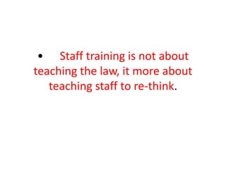 • Staff training is not about
teaching the law, it more about
teaching staff to re-think.
 