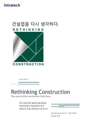 건설업을 다시 생각하다.

2010-08-27

Rethinking Construction
The report of the construction Task Force
영국 건설산업의 품질과 효율 향상을
위해 영국정부 건설위원회가 영국
부총리 졲 프레스콧에게 보고핚 보고서
Sir John Egan 보고서 , 읶트라테크
최태헌 번역

 