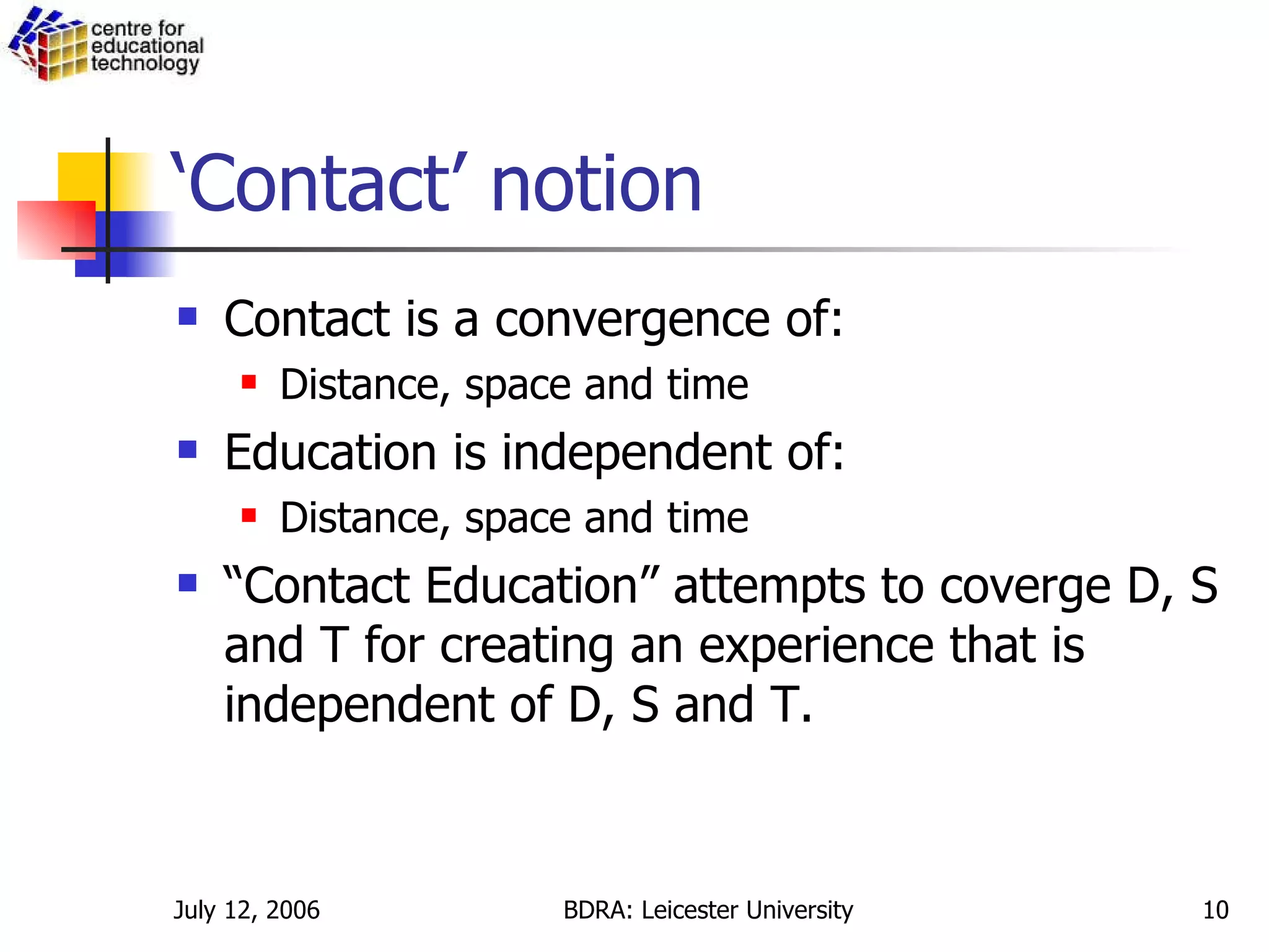‘Contact’ notion Contact is a convergence of: Distance, space and time Education is independent of: Distance, space and time “ Contact Education” attempts to coverge D, S and T for creating an experience that is independent of D, S and T. 