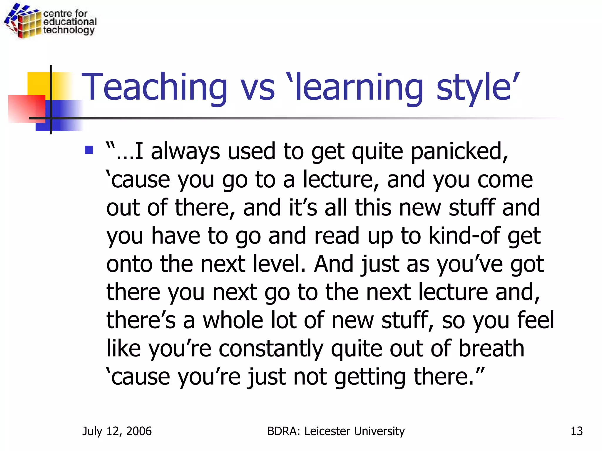 Teaching vs ‘learning style’ “… I always used to get quite panicked, ‘cause you go to a lecture, and you come out of there, and it’s all this new stuff and you have to go and read up to kind-of get onto the next level. And just as you’ve got there you next go to the next lecture and, there’s a whole lot of new stuff, so you feel like you’re constantly quite out of breath ‘cause you’re just not getting there.” 