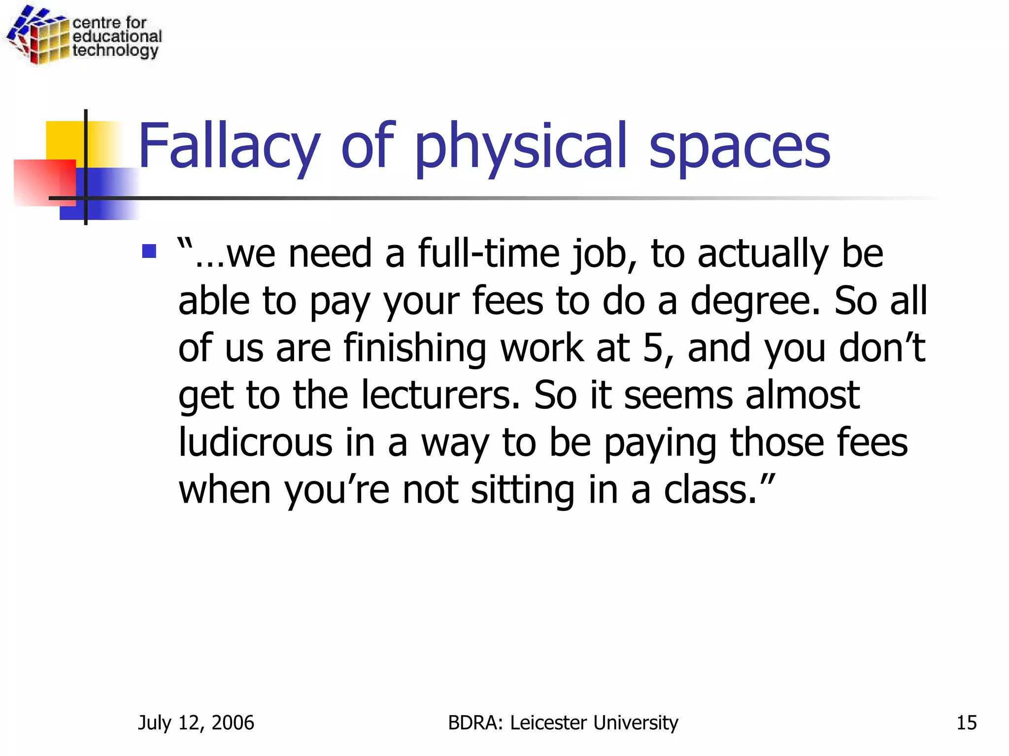Fallacy of physical spaces “… we need a full-time job, to actually be able to pay your fees to do a degree. So all of us are finishing work at 5, and you don’t get to the lecturers. So it seems almost ludicrous in a way to be paying those fees when you’re not sitting in a class.” 