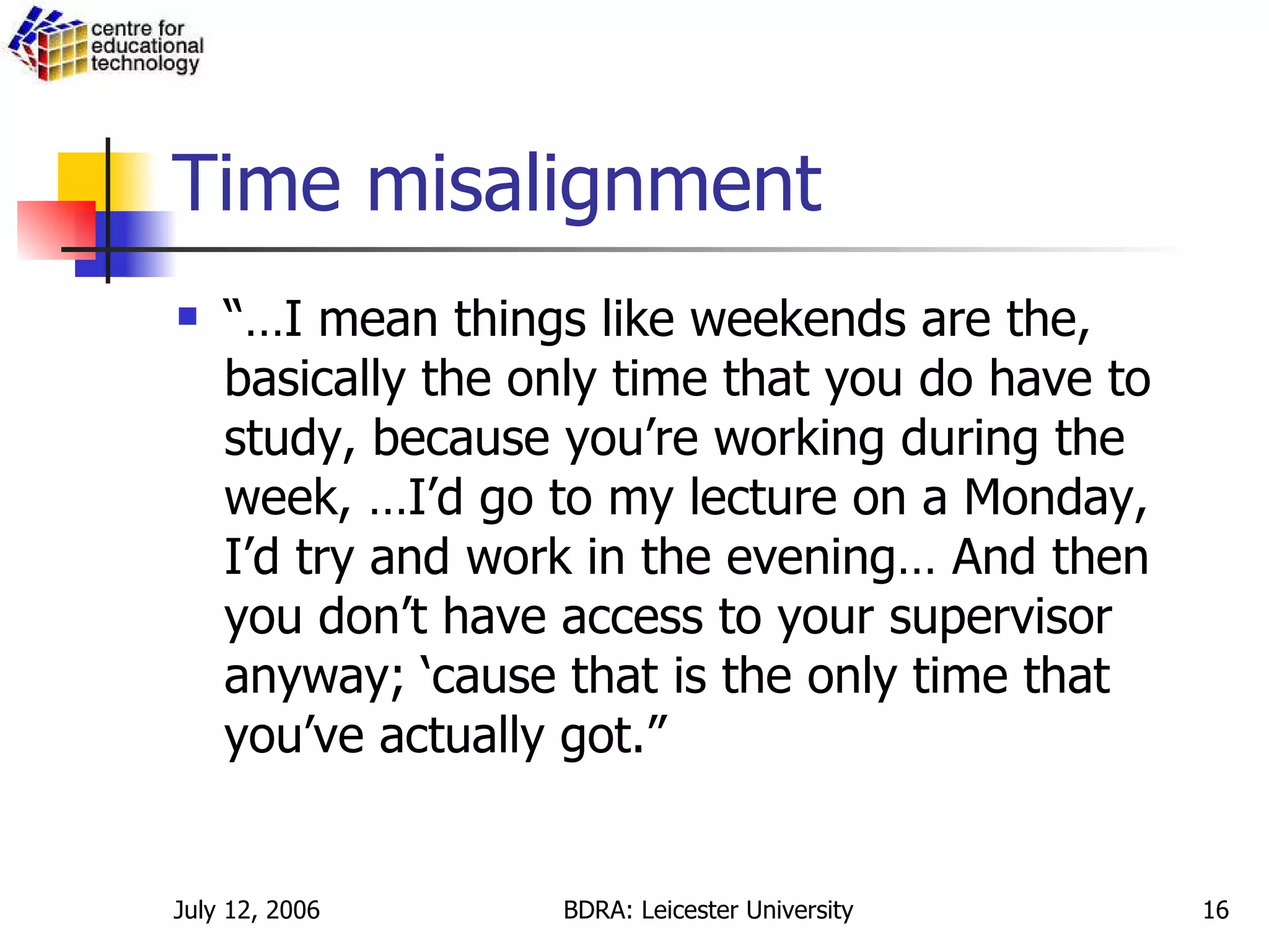 Time misalignment “… I mean things like weekends are the, basically the only time that you do have to study, because you’re working during the week, …I’d go to my lecture on a Monday, I’d try and work in the evening… And then you don’t have access to your supervisor anyway; ‘cause that is the only time that you’ve actually got.”  